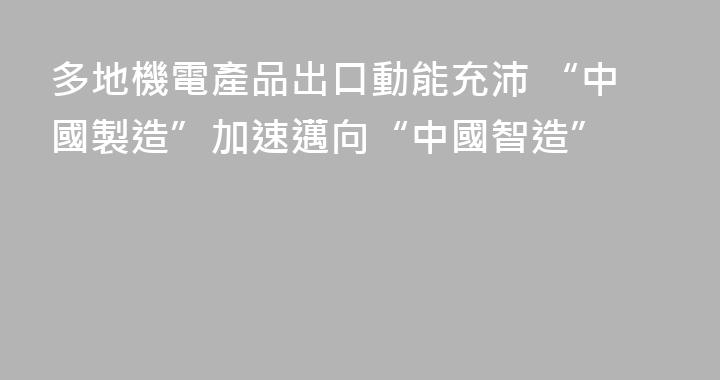 多地機電產品出口動能充沛 “中國製造”加速邁向“中國智造”