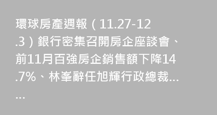 環球房產週報（11.27-12.3）銀行密集召開房企座談會、前11月百強房企銷售額下降14.7%、林峯辭任旭輝行政總裁……