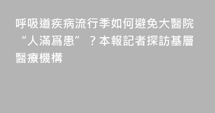 呼吸道疾病流行季如何避免大醫院“人滿爲患”？本報記者探訪基層醫療機構