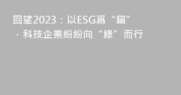 回望2023：以ESG爲“錨”，科技企業紛紛向“綠”而行