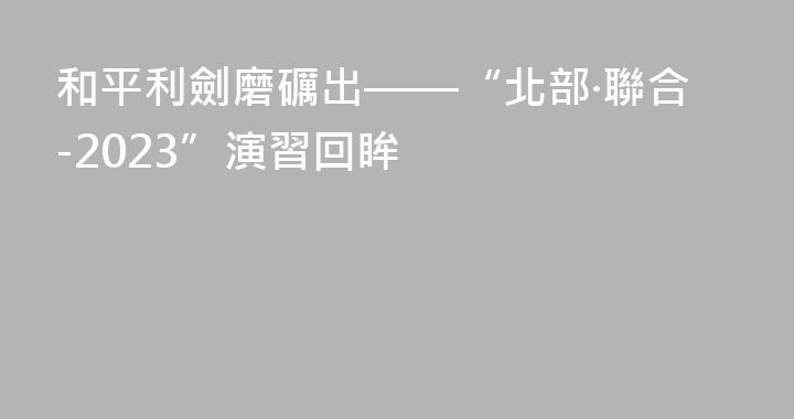 和平利劍磨礪出——“北部·聯合-2023”演習回眸