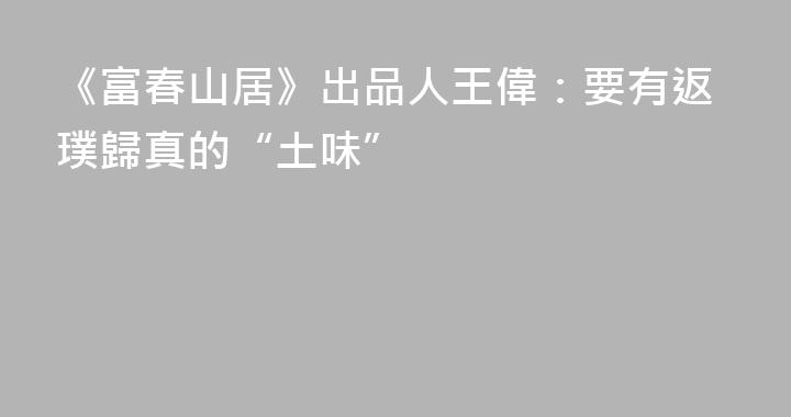 《富春山居》出品人王偉：要有返璞歸真的“土味”