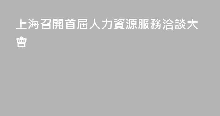上海召開首屆人力資源服務洽談大會