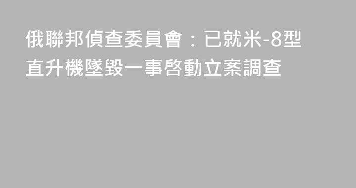 俄聯邦偵查委員會：已就米-8型直升機墜毀一事啓動立案調查