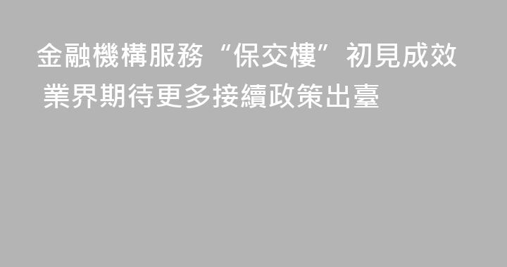 金融機構服務“保交樓”初見成效 業界期待更多接續政策出臺