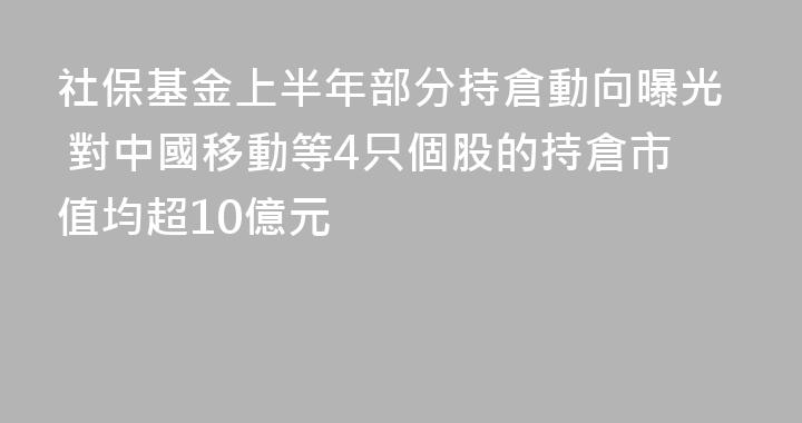 社保基金上半年部分持倉動向曝光 對中國移動等4只個股的持倉市值均超10億元