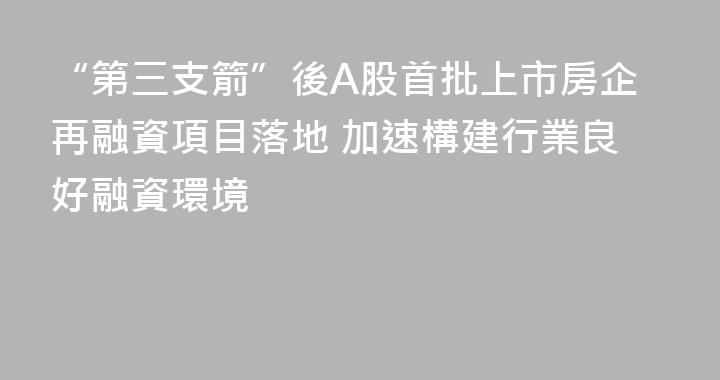 “第三支箭”後A股首批上市房企再融資項目落地 加速構建行業良好融資環境