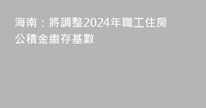 海南：將調整2024年職工住房公積金繳存基數