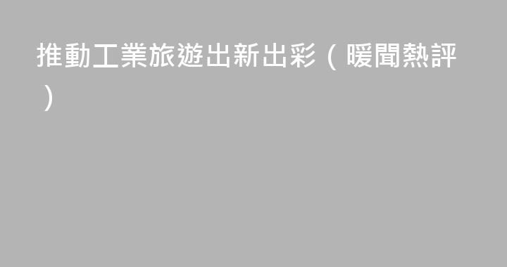 推動工業旅遊出新出彩（暖聞熱評）