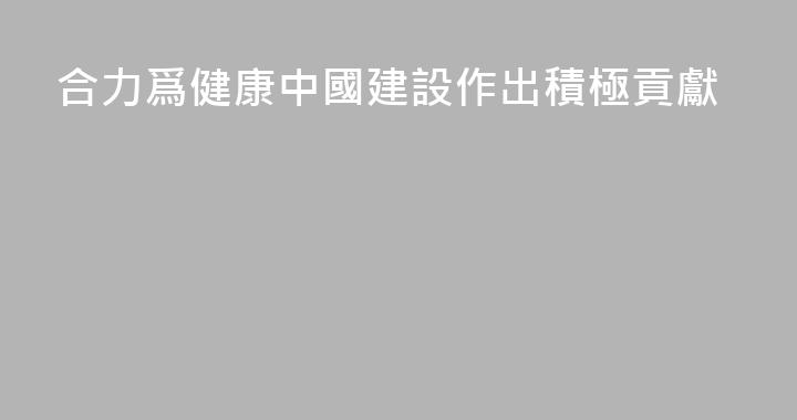 合力爲健康中國建設作出積極貢獻