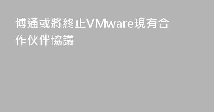 博通或將終止VMware現有合作伙伴協議