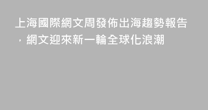上海國際網文周發佈出海趨勢報告，網文迎來新一輪全球化浪潮