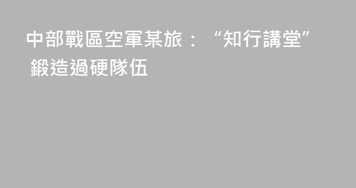 中部戰區空軍某旅：“知行講堂” 鍛造過硬隊伍