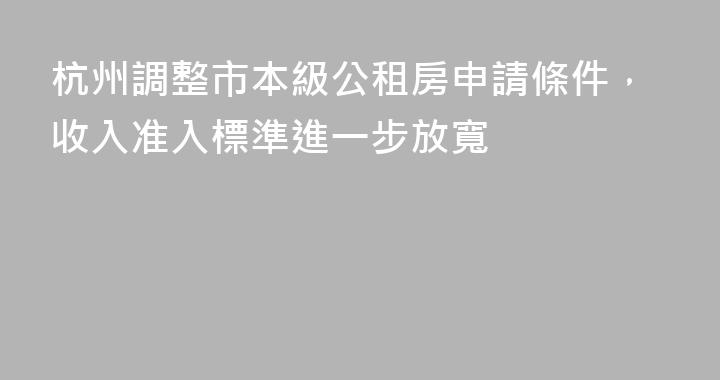 杭州調整市本級公租房申請條件，收入准入標準進一步放寬