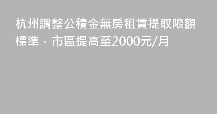 杭州調整公積金無房租賃提取限額標準，市區提高至2000元/月