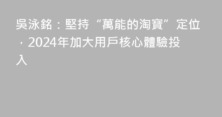 吳泳銘：堅持“萬能的淘寶”定位，2024年加大用戶核心體驗投入