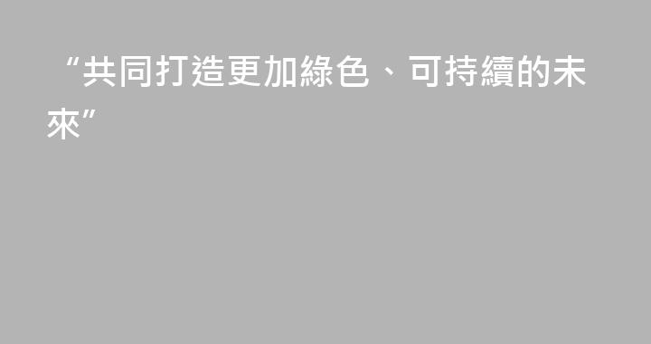 “共同打造更加綠色、可持續的未來”