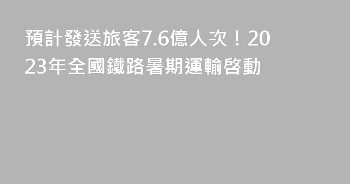 預計發送旅客7.6億人次！2023年全國鐵路暑期運輸啓動