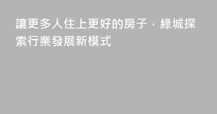 讓更多人住上更好的房子，綠城探索行業發展新模式