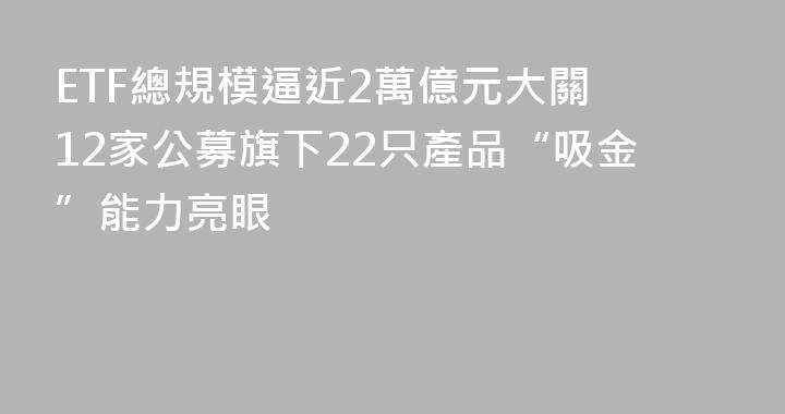 ETF總規模逼近2萬億元大關 12家公募旗下22只產品“吸金”能力亮眼