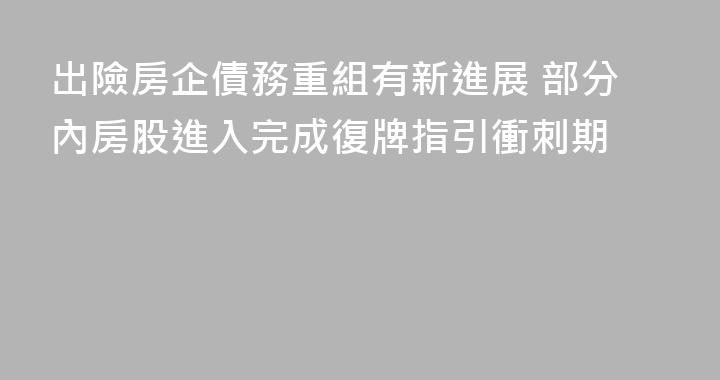 出險房企債務重組有新進展 部分內房股進入完成復牌指引衝刺期