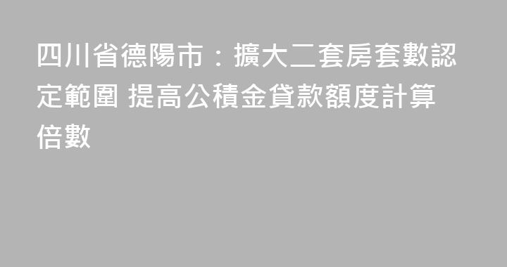 四川省德陽市：擴大二套房套數認定範圍 提高公積金貸款額度計算倍數