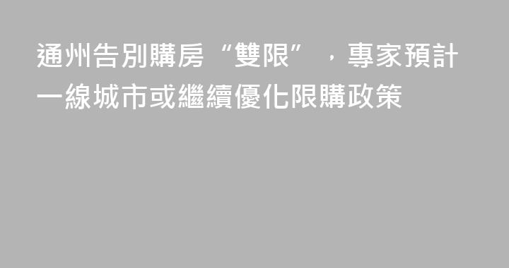 通州告別購房“雙限”，專家預計一線城市或繼續優化限購政策
