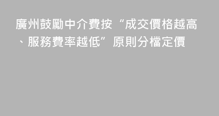 廣州鼓勵中介費按“成交價格越高、服務費率越低”原則分檔定價