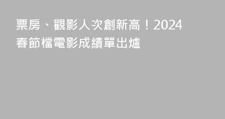 票房、觀影人次創新高！2024春節檔電影成績單出爐