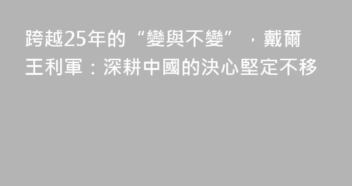 跨越25年的“變與不變”，戴爾王利軍：深耕中國的決心堅定不移