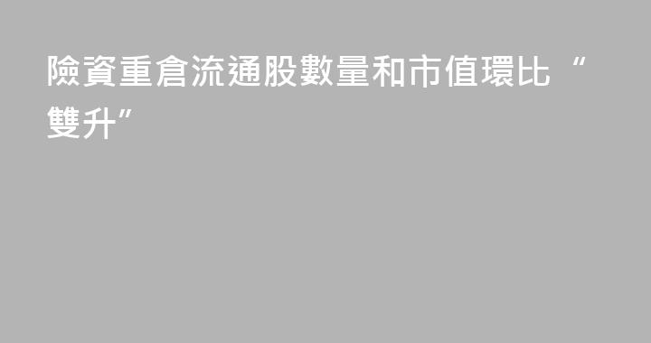 險資重倉流通股數量和市值環比“雙升”