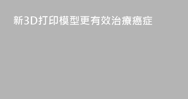 新3D打印模型更有效治療癌症