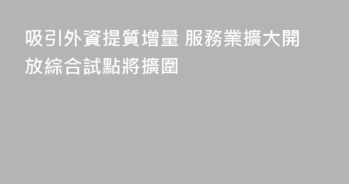 吸引外資提質增量 服務業擴大開放綜合試點將擴圍