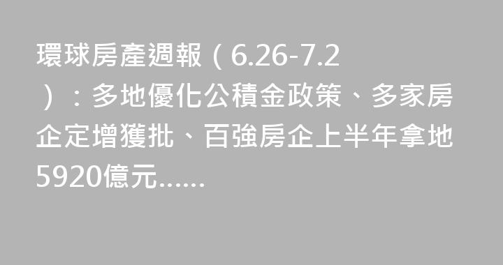 環球房產週報（6.26-7.2）：多地優化公積金政策、多家房企定增獲批、百強房企上半年拿地5920億元……