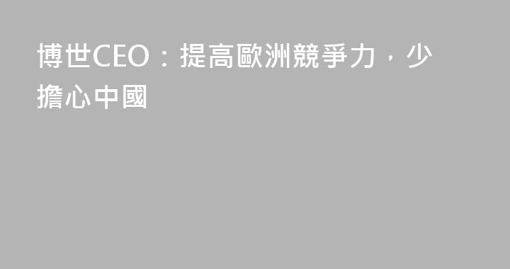 博世CEO：提高歐洲競爭力，少擔心中國
