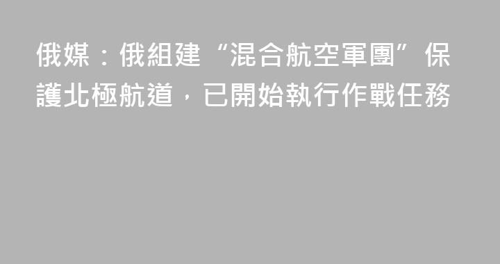 俄媒：俄組建“混合航空軍團”保護北極航道，已開始執行作戰任務