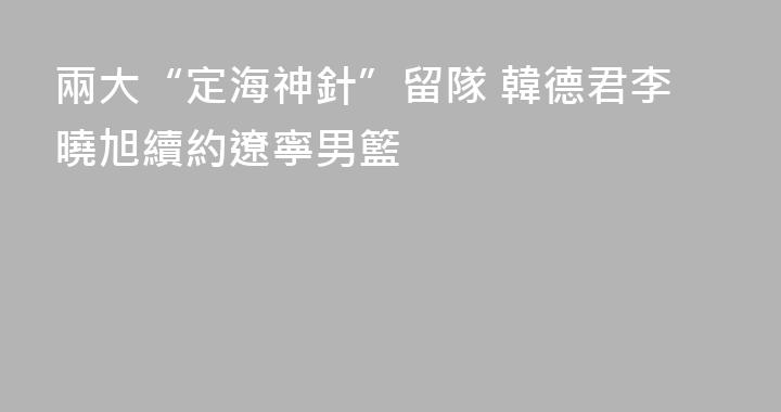 兩大“定海神針”留隊 韓德君李曉旭續約遼寧男籃