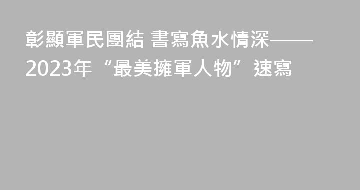 彰顯軍民團結 書寫魚水情深——2023年“最美擁軍人物”速寫