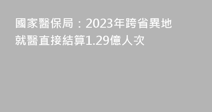 國家醫保局：2023年跨省異地就醫直接結算1.29億人次