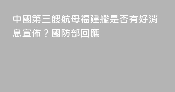 中國第三艘航母福建艦是否有好消息宣佈？國防部回應