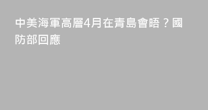 中美海軍高層4月在青島會晤？國防部回應