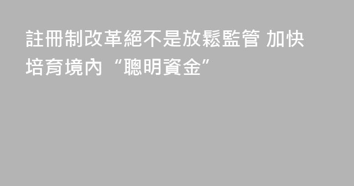 註冊制改革絕不是放鬆監管 加快培育境內“聰明資金”