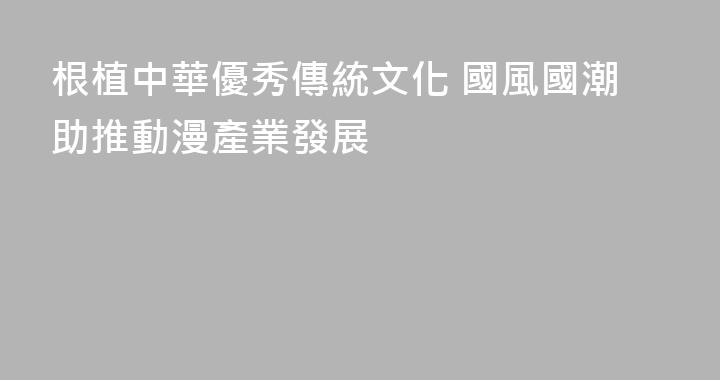 根植中華優秀傳統文化 國風國潮助推動漫產業發展