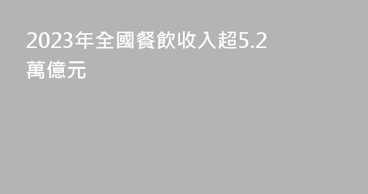2023年全國餐飲收入超5.2萬億元