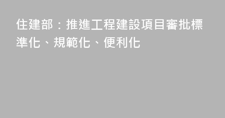 住建部：推進工程建設項目審批標準化、規範化、便利化