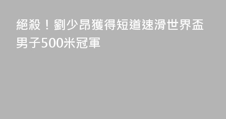 絕殺！劉少昂獲得短道速滑世界盃男子500米冠軍