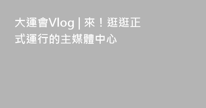 大運會Vlog | 來！逛逛正式運行的主媒體中心