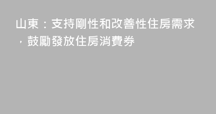 山東：支持剛性和改善性住房需求，鼓勵發放住房消費券