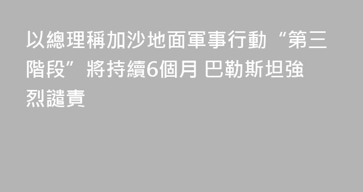 以總理稱加沙地面軍事行動“第三階段”將持續6個月 巴勒斯坦強烈譴責