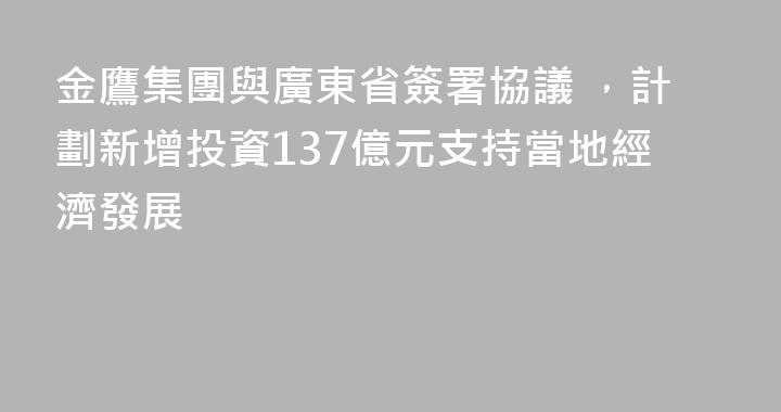 金鷹集團與廣東省簽署協議 ，計劃新增投資137億元支持當地經濟發展